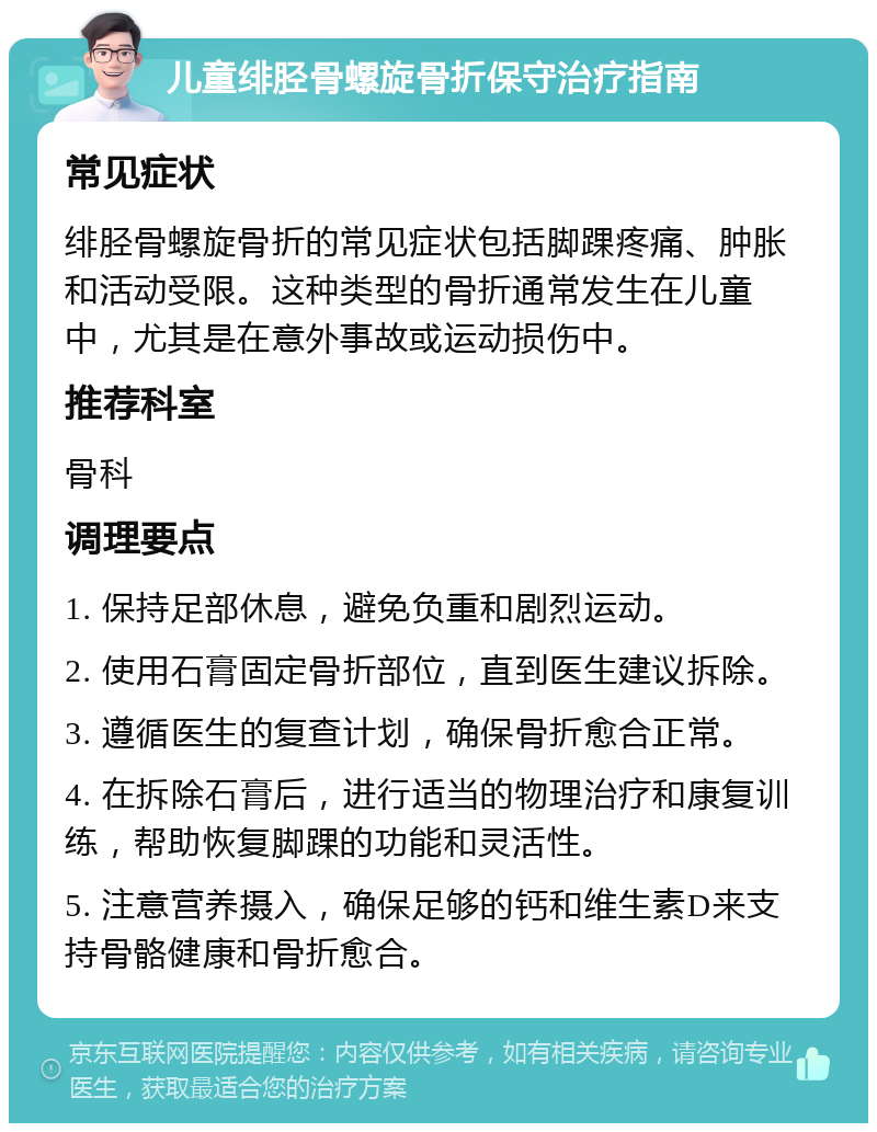 儿童绯胫骨螺旋骨折保守治疗指南 常见症状 绯胫骨螺旋骨折的常见症状包括脚踝疼痛、肿胀和活动受限。这种类型的骨折通常发生在儿童中，尤其是在意外事故或运动损伤中。 推荐科室 骨科 调理要点 1. 保持足部休息，避免负重和剧烈运动。 2. 使用石膏固定骨折部位，直到医生建议拆除。 3. 遵循医生的复查计划，确保骨折愈合正常。 4. 在拆除石膏后，进行适当的物理治疗和康复训练，帮助恢复脚踝的功能和灵活性。 5. 注意营养摄入，确保足够的钙和维生素D来支持骨骼健康和骨折愈合。