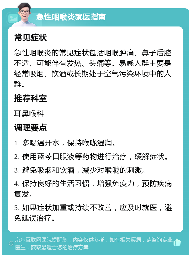 急性咽喉炎就医指南 常见症状 急性咽喉炎的常见症状包括咽喉肿痛、鼻子后腔不适、可能伴有发热、头痛等。易感人群主要是经常吸烟、饮酒或长期处于空气污染环境中的人群。 推荐科室 耳鼻喉科 调理要点 1. 多喝温开水，保持喉咙湿润。 2. 使用蓝芩口服液等药物进行治疗，缓解症状。 3. 避免吸烟和饮酒，减少对喉咙的刺激。 4. 保持良好的生活习惯，增强免疫力，预防疾病复发。 5. 如果症状加重或持续不改善，应及时就医，避免延误治疗。