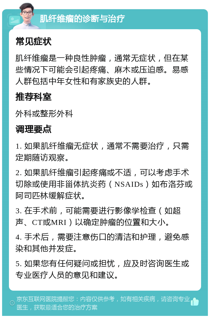 肌纤维瘤的诊断与治疗 常见症状 肌纤维瘤是一种良性肿瘤，通常无症状，但在某些情况下可能会引起疼痛、麻木或压迫感。易感人群包括中年女性和有家族史的人群。 推荐科室 外科或整形外科 调理要点 1. 如果肌纤维瘤无症状，通常不需要治疗，只需定期随访观察。 2. 如果肌纤维瘤引起疼痛或不适，可以考虑手术切除或使用非甾体抗炎药（NSAIDs）如布洛芬或阿司匹林缓解症状。 3. 在手术前，可能需要进行影像学检查（如超声、CT或MRI）以确定肿瘤的位置和大小。 4. 手术后，需要注意伤口的清洁和护理，避免感染和其他并发症。 5. 如果您有任何疑问或担忧，应及时咨询医生或专业医疗人员的意见和建议。