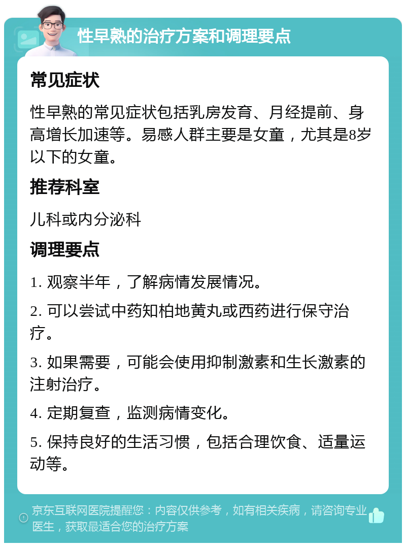 性早熟的治疗方案和调理要点 常见症状 性早熟的常见症状包括乳房发育、月经提前、身高增长加速等。易感人群主要是女童，尤其是8岁以下的女童。 推荐科室 儿科或内分泌科 调理要点 1. 观察半年，了解病情发展情况。 2. 可以尝试中药知柏地黄丸或西药进行保守治疗。 3. 如果需要，可能会使用抑制激素和生长激素的注射治疗。 4. 定期复查，监测病情变化。 5. 保持良好的生活习惯，包括合理饮食、适量运动等。