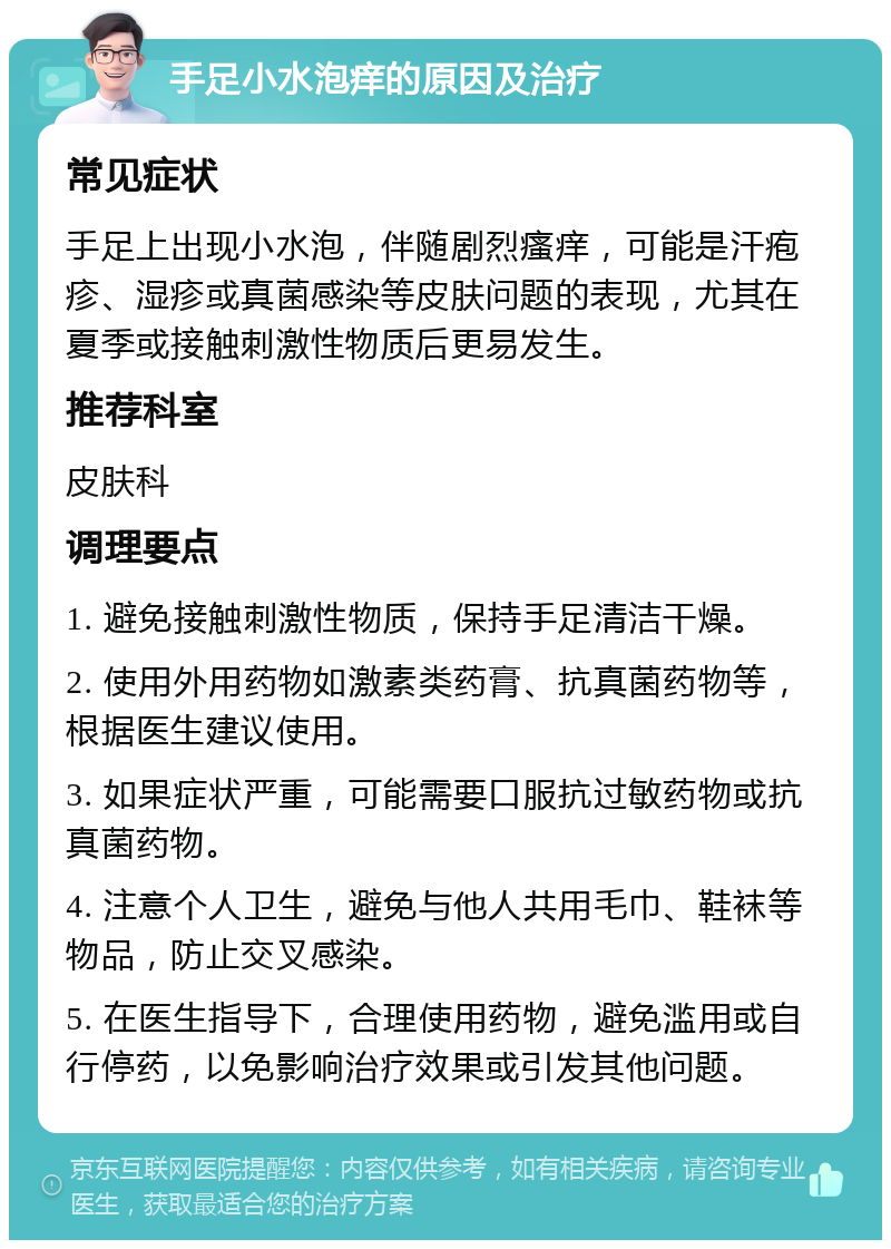 手足小水泡痒的原因及治疗 常见症状 手足上出现小水泡，伴随剧烈瘙痒，可能是汗疱疹、湿疹或真菌感染等皮肤问题的表现，尤其在夏季或接触刺激性物质后更易发生。 推荐科室 皮肤科 调理要点 1. 避免接触刺激性物质，保持手足清洁干燥。 2. 使用外用药物如激素类药膏、抗真菌药物等，根据医生建议使用。 3. 如果症状严重，可能需要口服抗过敏药物或抗真菌药物。 4. 注意个人卫生，避免与他人共用毛巾、鞋袜等物品，防止交叉感染。 5. 在医生指导下，合理使用药物，避免滥用或自行停药，以免影响治疗效果或引发其他问题。