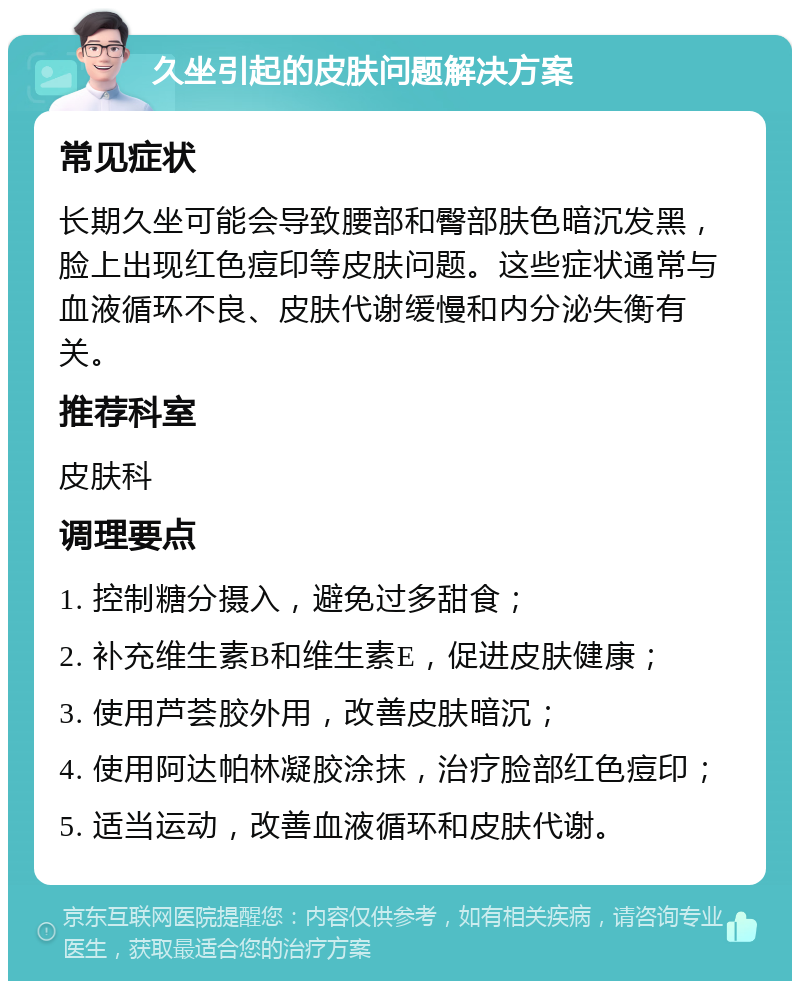 久坐引起的皮肤问题解决方案 常见症状 长期久坐可能会导致腰部和臀部肤色暗沉发黑，脸上出现红色痘印等皮肤问题。这些症状通常与血液循环不良、皮肤代谢缓慢和内分泌失衡有关。 推荐科室 皮肤科 调理要点 1. 控制糖分摄入，避免过多甜食； 2. 补充维生素B和维生素E，促进皮肤健康； 3. 使用芦荟胶外用，改善皮肤暗沉； 4. 使用阿达帕林凝胶涂抹，治疗脸部红色痘印； 5. 适当运动，改善血液循环和皮肤代谢。