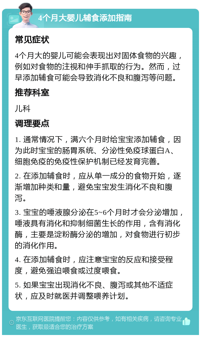 4个月大婴儿辅食添加指南 常见症状 4个月大的婴儿可能会表现出对固体食物的兴趣，例如对食物的注视和伸手抓取的行为。然而，过早添加辅食可能会导致消化不良和腹泻等问题。 推荐科室 儿科 调理要点 1. 通常情况下，满六个月时给宝宝添加辅食，因为此时宝宝的肠胃系统、分泌性免疫球蛋白A、细胞免疫的免疫性保护机制已经发育完善。 2. 在添加辅食时，应从单一成分的食物开始，逐渐增加种类和量，避免宝宝发生消化不良和腹泻。 3. 宝宝的唾液腺分泌在5~6个月时才会分泌增加，唾液具有消化和抑制细菌生长的作用，含有消化酶，主要是淀粉酶分泌的增加，对食物进行初步的消化作用。 4. 在添加辅食时，应注意宝宝的反应和接受程度，避免强迫喂食或过度喂食。 5. 如果宝宝出现消化不良、腹泻或其他不适症状，应及时就医并调整喂养计划。