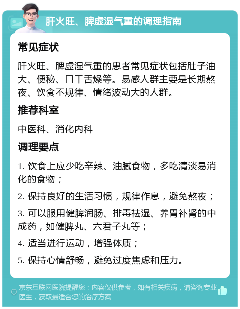 肝火旺、脾虚湿气重的调理指南 常见症状 肝火旺、脾虚湿气重的患者常见症状包括肚子油大、便秘、口干舌燥等。易感人群主要是长期熬夜、饮食不规律、情绪波动大的人群。 推荐科室 中医科、消化内科 调理要点 1. 饮食上应少吃辛辣、油腻食物，多吃清淡易消化的食物； 2. 保持良好的生活习惯，规律作息，避免熬夜； 3. 可以服用健脾润肠、排毒祛湿、养胃补肾的中成药，如健脾丸、六君子丸等； 4. 适当进行运动，增强体质； 5. 保持心情舒畅，避免过度焦虑和压力。