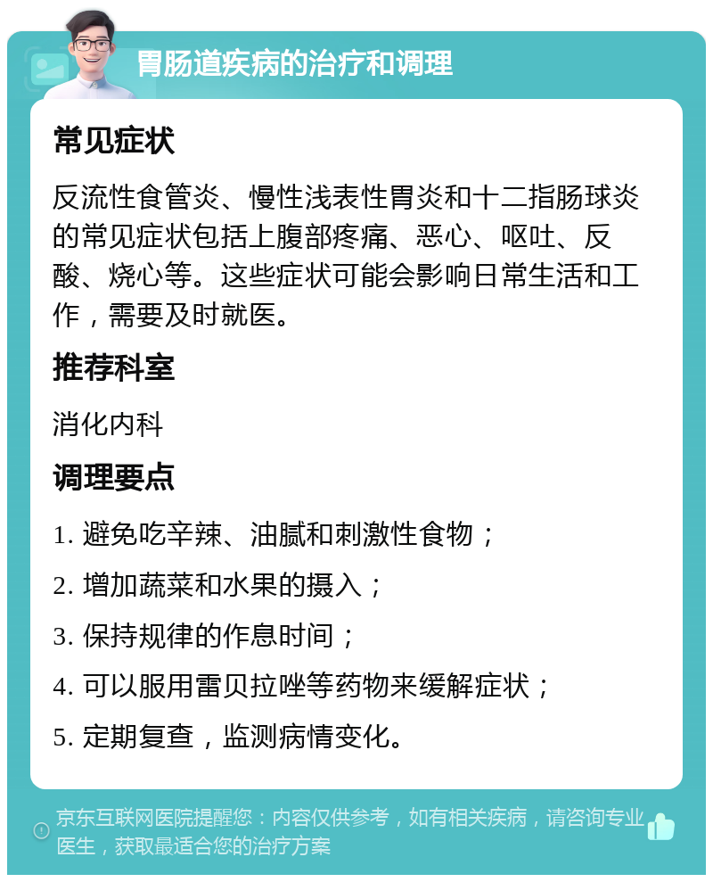 胃肠道疾病的治疗和调理 常见症状 反流性食管炎、慢性浅表性胃炎和十二指肠球炎的常见症状包括上腹部疼痛、恶心、呕吐、反酸、烧心等。这些症状可能会影响日常生活和工作，需要及时就医。 推荐科室 消化内科 调理要点 1. 避免吃辛辣、油腻和刺激性食物； 2. 增加蔬菜和水果的摄入； 3. 保持规律的作息时间； 4. 可以服用雷贝拉唑等药物来缓解症状； 5. 定期复查，监测病情变化。