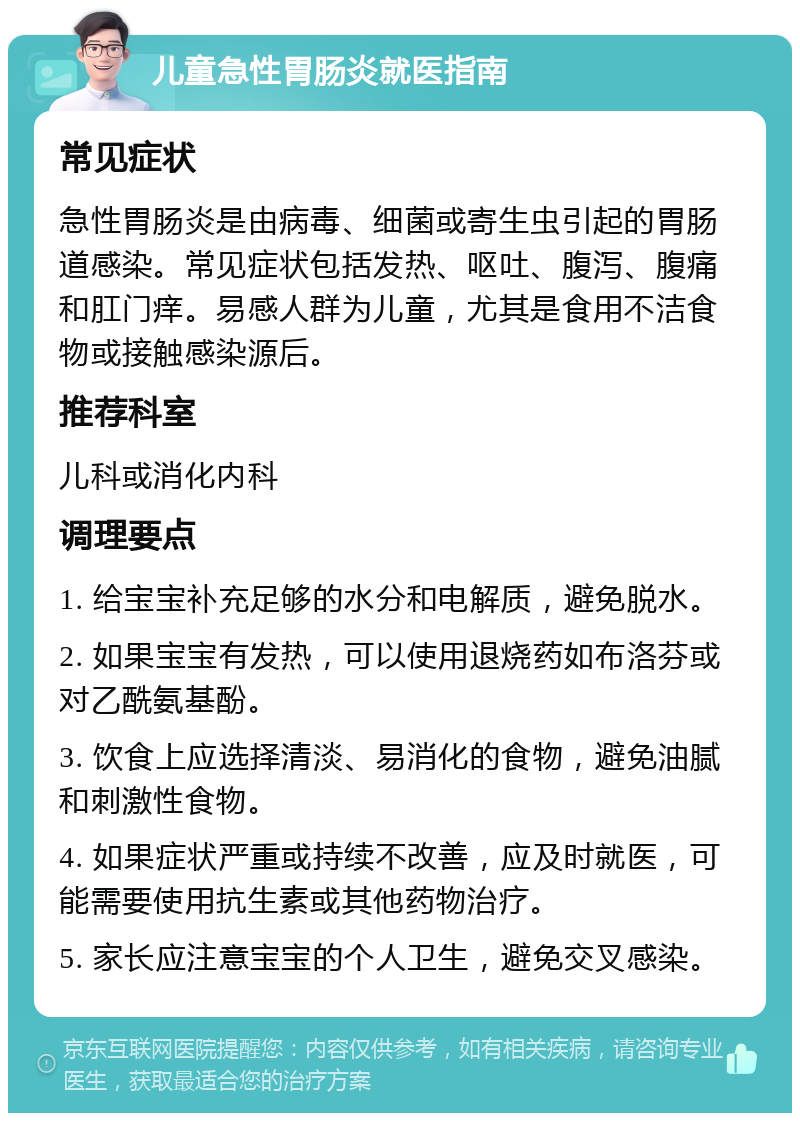 儿童急性胃肠炎就医指南 常见症状 急性胃肠炎是由病毒、细菌或寄生虫引起的胃肠道感染。常见症状包括发热、呕吐、腹泻、腹痛和肛门痒。易感人群为儿童，尤其是食用不洁食物或接触感染源后。 推荐科室 儿科或消化内科 调理要点 1. 给宝宝补充足够的水分和电解质，避免脱水。 2. 如果宝宝有发热，可以使用退烧药如布洛芬或对乙酰氨基酚。 3. 饮食上应选择清淡、易消化的食物，避免油腻和刺激性食物。 4. 如果症状严重或持续不改善，应及时就医，可能需要使用抗生素或其他药物治疗。 5. 家长应注意宝宝的个人卫生，避免交叉感染。