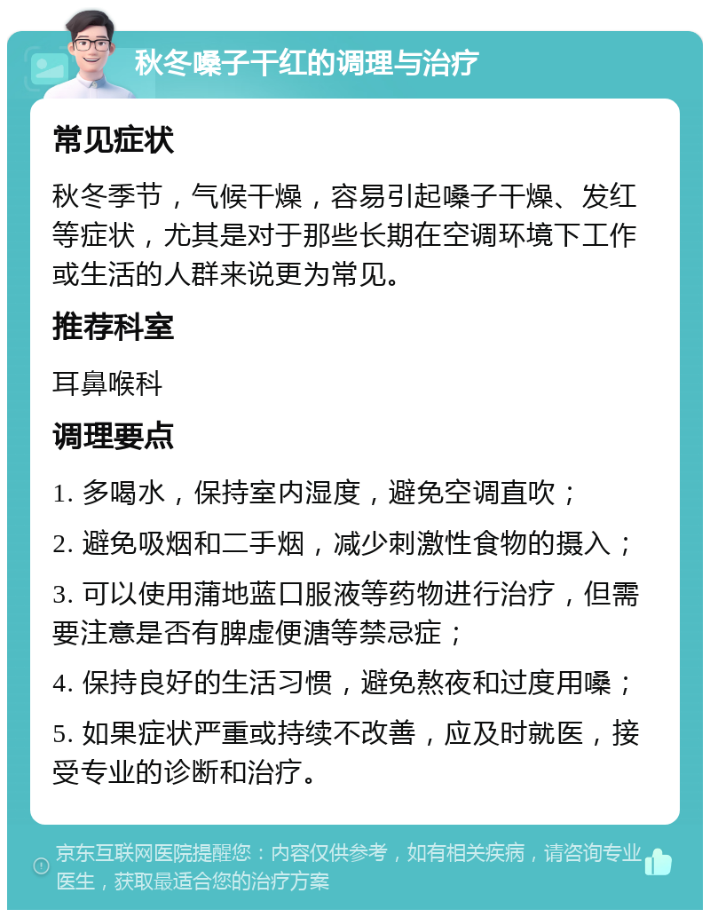 秋冬嗓子干红的调理与治疗 常见症状 秋冬季节，气候干燥，容易引起嗓子干燥、发红等症状，尤其是对于那些长期在空调环境下工作或生活的人群来说更为常见。 推荐科室 耳鼻喉科 调理要点 1. 多喝水，保持室内湿度，避免空调直吹； 2. 避免吸烟和二手烟，减少刺激性食物的摄入； 3. 可以使用蒲地蓝口服液等药物进行治疗，但需要注意是否有脾虚便溏等禁忌症； 4. 保持良好的生活习惯，避免熬夜和过度用嗓； 5. 如果症状严重或持续不改善，应及时就医，接受专业的诊断和治疗。