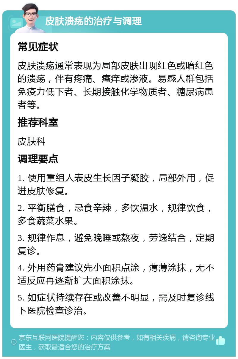 皮肤溃疡的治疗与调理 常见症状 皮肤溃疡通常表现为局部皮肤出现红色或暗红色的溃疡，伴有疼痛、瘙痒或渗液。易感人群包括免疫力低下者、长期接触化学物质者、糖尿病患者等。 推荐科室 皮肤科 调理要点 1. 使用重组人表皮生长因子凝胶，局部外用，促进皮肤修复。 2. 平衡膳食，忌食辛辣，多饮温水，规律饮食，多食蔬菜水果。 3. 规律作息，避免晚睡或熬夜，劳逸结合，定期复诊。 4. 外用药膏建议先小面积点涂，薄薄涂抹，无不适反应再逐渐扩大面积涂抹。 5. 如症状持续存在或改善不明显，需及时复诊线下医院检查诊治。