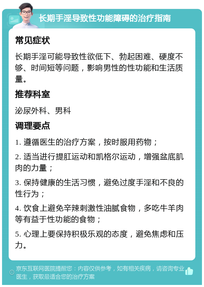 长期手淫导致性功能障碍的治疗指南 常见症状 长期手淫可能导致性欲低下、勃起困难、硬度不够、时间短等问题，影响男性的性功能和生活质量。 推荐科室 泌尿外科、男科 调理要点 1. 遵循医生的治疗方案，按时服用药物； 2. 适当进行提肛运动和凯格尔运动，增强盆底肌肉的力量； 3. 保持健康的生活习惯，避免过度手淫和不良的性行为； 4. 饮食上避免辛辣刺激性油腻食物，多吃牛羊肉等有益于性功能的食物； 5. 心理上要保持积极乐观的态度，避免焦虑和压力。