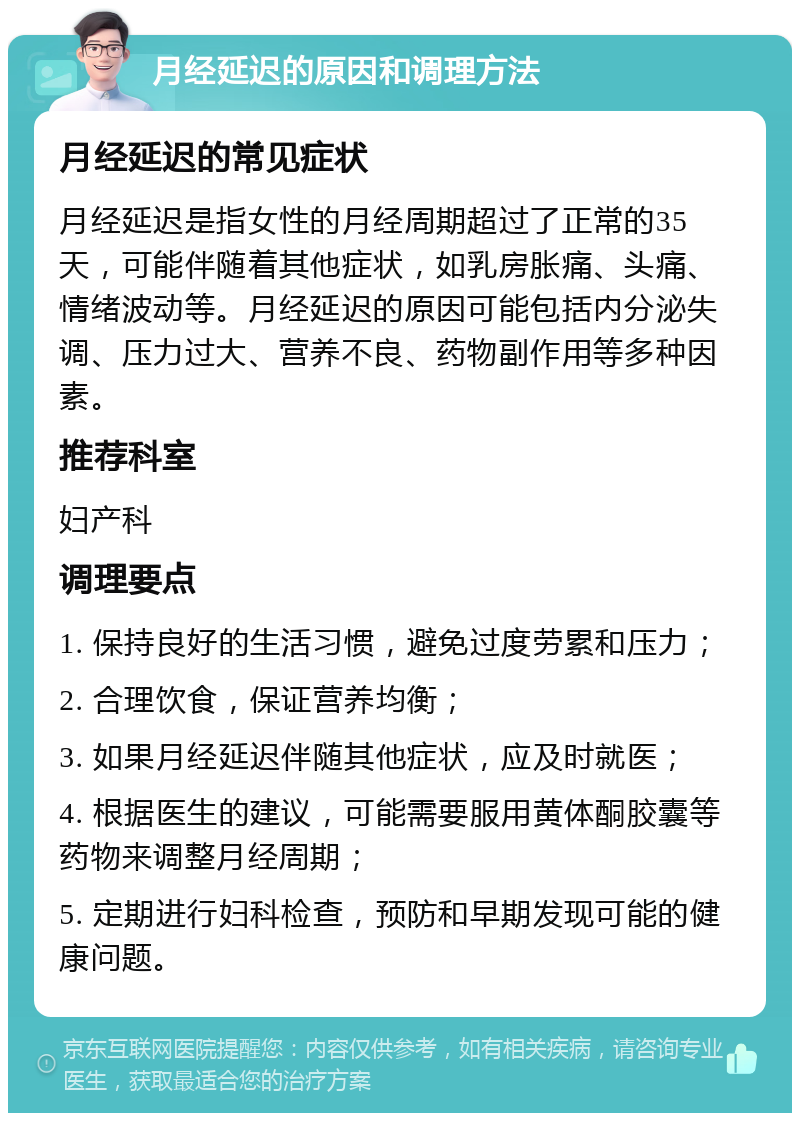 月经延迟的原因和调理方法 月经延迟的常见症状 月经延迟是指女性的月经周期超过了正常的35天，可能伴随着其他症状，如乳房胀痛、头痛、情绪波动等。月经延迟的原因可能包括内分泌失调、压力过大、营养不良、药物副作用等多种因素。 推荐科室 妇产科 调理要点 1. 保持良好的生活习惯，避免过度劳累和压力； 2. 合理饮食，保证营养均衡； 3. 如果月经延迟伴随其他症状，应及时就医； 4. 根据医生的建议，可能需要服用黄体酮胶囊等药物来调整月经周期； 5. 定期进行妇科检查，预防和早期发现可能的健康问题。