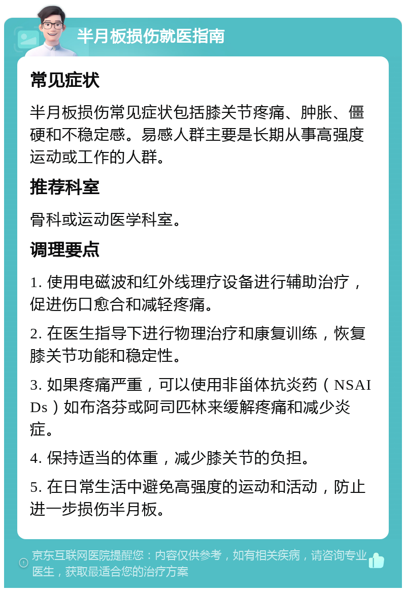 半月板损伤就医指南 常见症状 半月板损伤常见症状包括膝关节疼痛、肿胀、僵硬和不稳定感。易感人群主要是长期从事高强度运动或工作的人群。 推荐科室 骨科或运动医学科室。 调理要点 1. 使用电磁波和红外线理疗设备进行辅助治疗，促进伤口愈合和减轻疼痛。 2. 在医生指导下进行物理治疗和康复训练，恢复膝关节功能和稳定性。 3. 如果疼痛严重，可以使用非甾体抗炎药（NSAIDs）如布洛芬或阿司匹林来缓解疼痛和减少炎症。 4. 保持适当的体重，减少膝关节的负担。 5. 在日常生活中避免高强度的运动和活动，防止进一步损伤半月板。