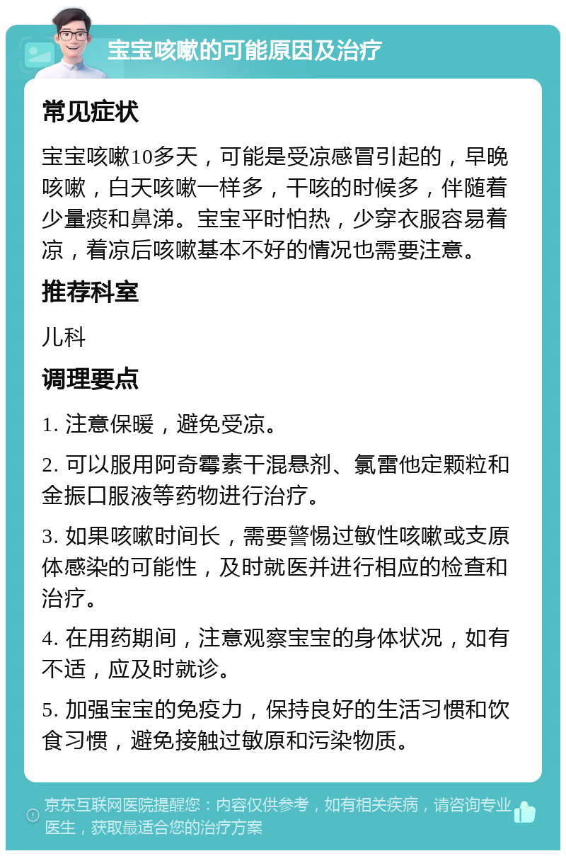 宝宝咳嗽的可能原因及治疗 常见症状 宝宝咳嗽10多天，可能是受凉感冒引起的，早晚咳嗽，白天咳嗽一样多，干咳的时候多，伴随着少量痰和鼻涕。宝宝平时怕热，少穿衣服容易着凉，着凉后咳嗽基本不好的情况也需要注意。 推荐科室 儿科 调理要点 1. 注意保暖，避免受凉。 2. 可以服用阿奇霉素干混悬剂、氯雷他定颗粒和金振口服液等药物进行治疗。 3. 如果咳嗽时间长，需要警惕过敏性咳嗽或支原体感染的可能性，及时就医并进行相应的检查和治疗。 4. 在用药期间，注意观察宝宝的身体状况，如有不适，应及时就诊。 5. 加强宝宝的免疫力，保持良好的生活习惯和饮食习惯，避免接触过敏原和污染物质。