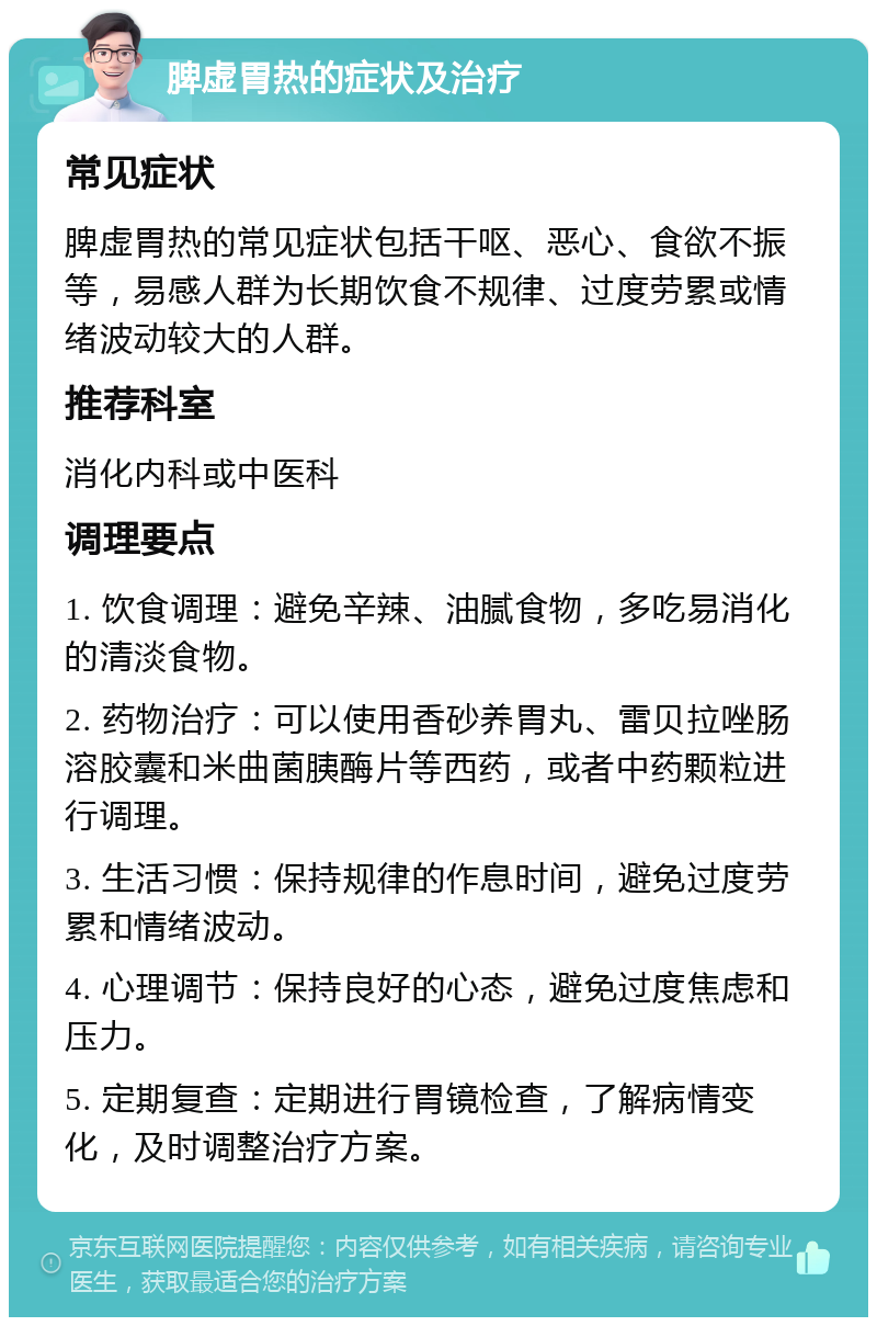 脾虚胃热的症状及治疗 常见症状 脾虚胃热的常见症状包括干呕、恶心、食欲不振等，易感人群为长期饮食不规律、过度劳累或情绪波动较大的人群。 推荐科室 消化内科或中医科 调理要点 1. 饮食调理：避免辛辣、油腻食物，多吃易消化的清淡食物。 2. 药物治疗：可以使用香砂养胃丸、雷贝拉唑肠溶胶囊和米曲菌胰酶片等西药，或者中药颗粒进行调理。 3. 生活习惯：保持规律的作息时间，避免过度劳累和情绪波动。 4. 心理调节：保持良好的心态，避免过度焦虑和压力。 5. 定期复查：定期进行胃镜检查，了解病情变化，及时调整治疗方案。