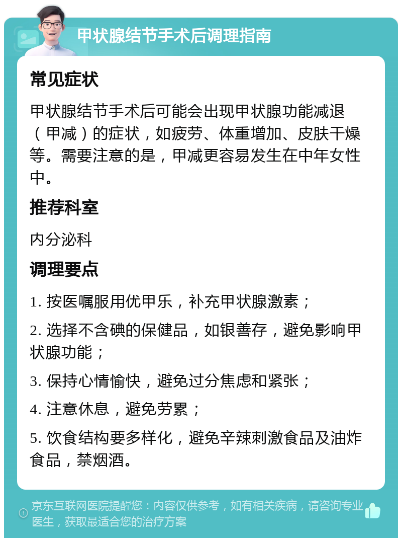 甲状腺结节手术后调理指南 常见症状 甲状腺结节手术后可能会出现甲状腺功能减退（甲减）的症状，如疲劳、体重增加、皮肤干燥等。需要注意的是，甲减更容易发生在中年女性中。 推荐科室 内分泌科 调理要点 1. 按医嘱服用优甲乐，补充甲状腺激素； 2. 选择不含碘的保健品，如银善存，避免影响甲状腺功能； 3. 保持心情愉快，避免过分焦虑和紧张； 4. 注意休息，避免劳累； 5. 饮食结构要多样化，避免辛辣刺激食品及油炸食品，禁烟酒。