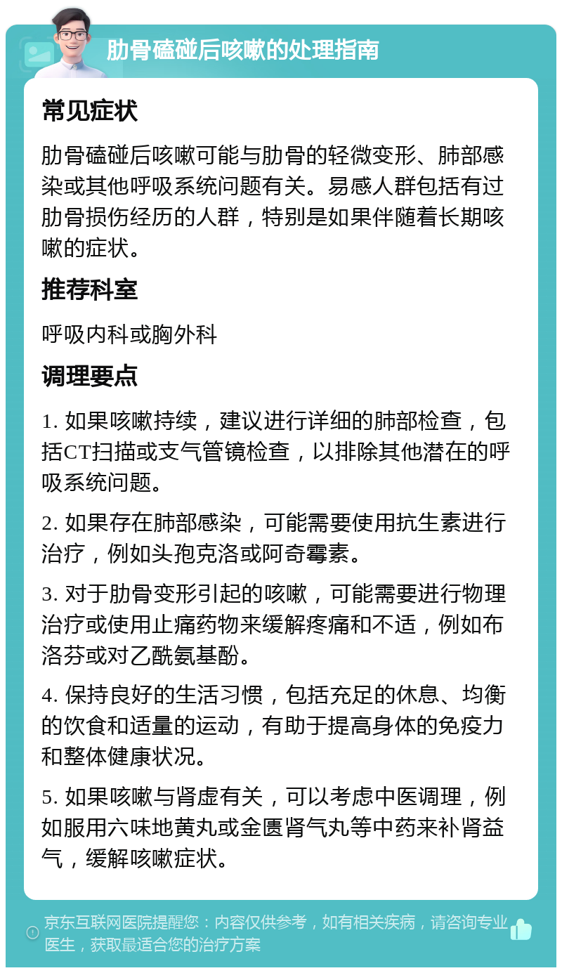 肋骨磕碰后咳嗽的处理指南 常见症状 肋骨磕碰后咳嗽可能与肋骨的轻微变形、肺部感染或其他呼吸系统问题有关。易感人群包括有过肋骨损伤经历的人群，特别是如果伴随着长期咳嗽的症状。 推荐科室 呼吸内科或胸外科 调理要点 1. 如果咳嗽持续，建议进行详细的肺部检查，包括CT扫描或支气管镜检查，以排除其他潜在的呼吸系统问题。 2. 如果存在肺部感染，可能需要使用抗生素进行治疗，例如头孢克洛或阿奇霉素。 3. 对于肋骨变形引起的咳嗽，可能需要进行物理治疗或使用止痛药物来缓解疼痛和不适，例如布洛芬或对乙酰氨基酚。 4. 保持良好的生活习惯，包括充足的休息、均衡的饮食和适量的运动，有助于提高身体的免疫力和整体健康状况。 5. 如果咳嗽与肾虚有关，可以考虑中医调理，例如服用六味地黄丸或金匮肾气丸等中药来补肾益气，缓解咳嗽症状。