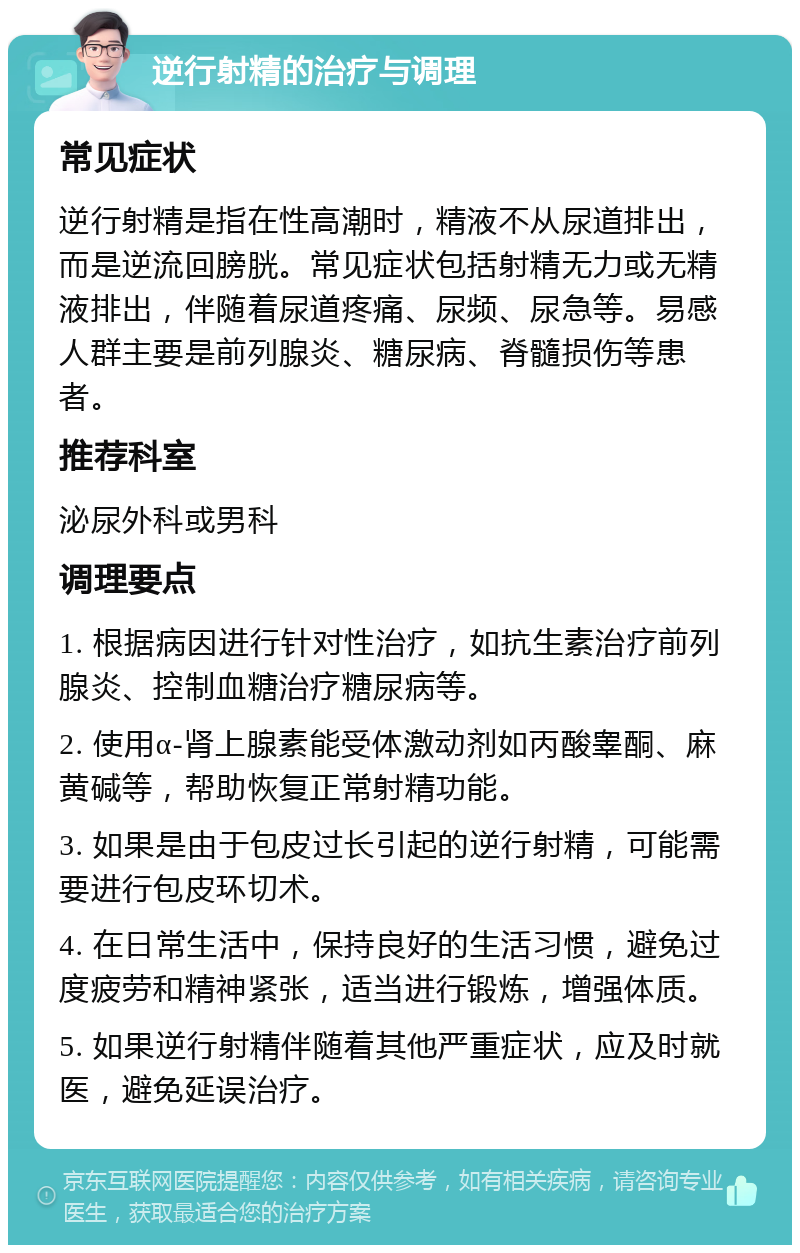 逆行射精的治疗与调理 常见症状 逆行射精是指在性高潮时，精液不从尿道排出，而是逆流回膀胱。常见症状包括射精无力或无精液排出，伴随着尿道疼痛、尿频、尿急等。易感人群主要是前列腺炎、糖尿病、脊髓损伤等患者。 推荐科室 泌尿外科或男科 调理要点 1. 根据病因进行针对性治疗，如抗生素治疗前列腺炎、控制血糖治疗糖尿病等。 2. 使用α-肾上腺素能受体激动剂如丙酸睾酮、麻黄碱等，帮助恢复正常射精功能。 3. 如果是由于包皮过长引起的逆行射精，可能需要进行包皮环切术。 4. 在日常生活中，保持良好的生活习惯，避免过度疲劳和精神紧张，适当进行锻炼，增强体质。 5. 如果逆行射精伴随着其他严重症状，应及时就医，避免延误治疗。