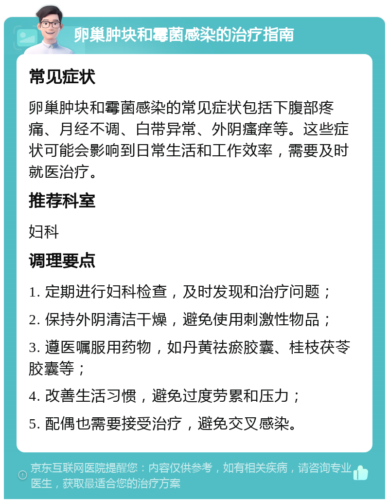 卵巢肿块和霉菌感染的治疗指南 常见症状 卵巢肿块和霉菌感染的常见症状包括下腹部疼痛、月经不调、白带异常、外阴瘙痒等。这些症状可能会影响到日常生活和工作效率，需要及时就医治疗。 推荐科室 妇科 调理要点 1. 定期进行妇科检查，及时发现和治疗问题； 2. 保持外阴清洁干燥，避免使用刺激性物品； 3. 遵医嘱服用药物，如丹黄祛瘀胶囊、桂枝茯苓胶囊等； 4. 改善生活习惯，避免过度劳累和压力； 5. 配偶也需要接受治疗，避免交叉感染。