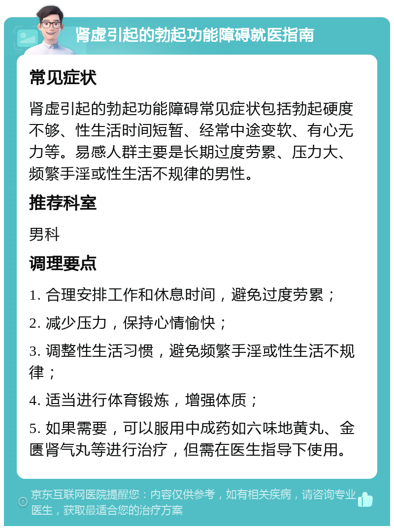 肾虚引起的勃起功能障碍就医指南 常见症状 肾虚引起的勃起功能障碍常见症状包括勃起硬度不够、性生活时间短暂、经常中途变软、有心无力等。易感人群主要是长期过度劳累、压力大、频繁手淫或性生活不规律的男性。 推荐科室 男科 调理要点 1. 合理安排工作和休息时间，避免过度劳累； 2. 减少压力，保持心情愉快； 3. 调整性生活习惯，避免频繁手淫或性生活不规律； 4. 适当进行体育锻炼，增强体质； 5. 如果需要，可以服用中成药如六味地黄丸、金匮肾气丸等进行治疗，但需在医生指导下使用。