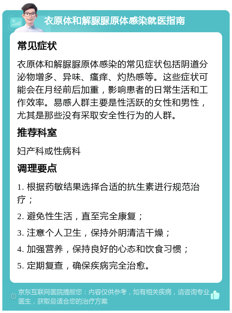 衣原体和解脲脲原体感染就医指南 常见症状 衣原体和解脲脲原体感染的常见症状包括阴道分泌物增多、异味、瘙痒、灼热感等。这些症状可能会在月经前后加重，影响患者的日常生活和工作效率。易感人群主要是性活跃的女性和男性，尤其是那些没有采取安全性行为的人群。 推荐科室 妇产科或性病科 调理要点 1. 根据药敏结果选择合适的抗生素进行规范治疗； 2. 避免性生活，直至完全康复； 3. 注意个人卫生，保持外阴清洁干燥； 4. 加强营养，保持良好的心态和饮食习惯； 5. 定期复查，确保疾病完全治愈。