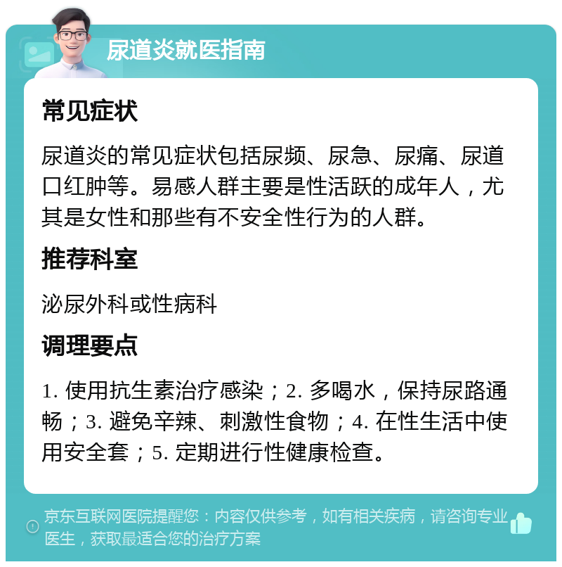 尿道炎就医指南 常见症状 尿道炎的常见症状包括尿频、尿急、尿痛、尿道口红肿等。易感人群主要是性活跃的成年人，尤其是女性和那些有不安全性行为的人群。 推荐科室 泌尿外科或性病科 调理要点 1. 使用抗生素治疗感染；2. 多喝水，保持尿路通畅；3. 避免辛辣、刺激性食物；4. 在性生活中使用安全套；5. 定期进行性健康检查。