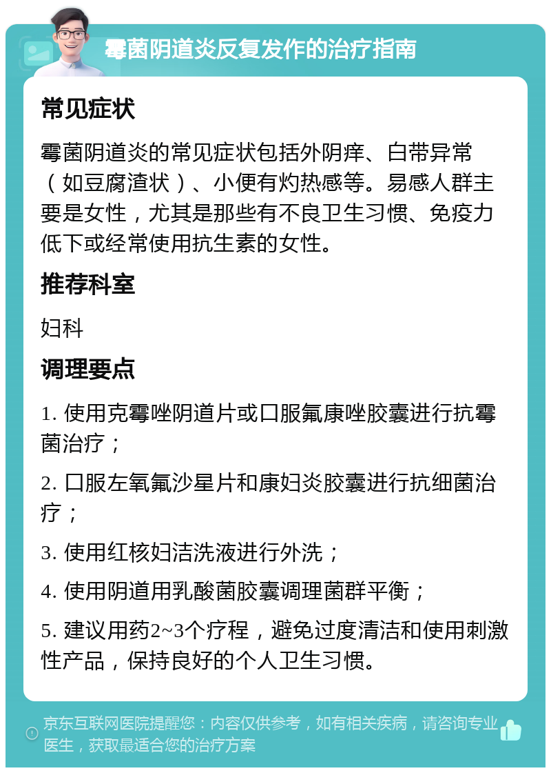 霉菌阴道炎反复发作的治疗指南 常见症状 霉菌阴道炎的常见症状包括外阴痒、白带异常（如豆腐渣状）、小便有灼热感等。易感人群主要是女性，尤其是那些有不良卫生习惯、免疫力低下或经常使用抗生素的女性。 推荐科室 妇科 调理要点 1. 使用克霉唑阴道片或口服氟康唑胶囊进行抗霉菌治疗； 2. 口服左氧氟沙星片和康妇炎胶囊进行抗细菌治疗； 3. 使用红核妇洁洗液进行外洗； 4. 使用阴道用乳酸菌胶囊调理菌群平衡； 5. 建议用药2~3个疗程，避免过度清洁和使用刺激性产品，保持良好的个人卫生习惯。