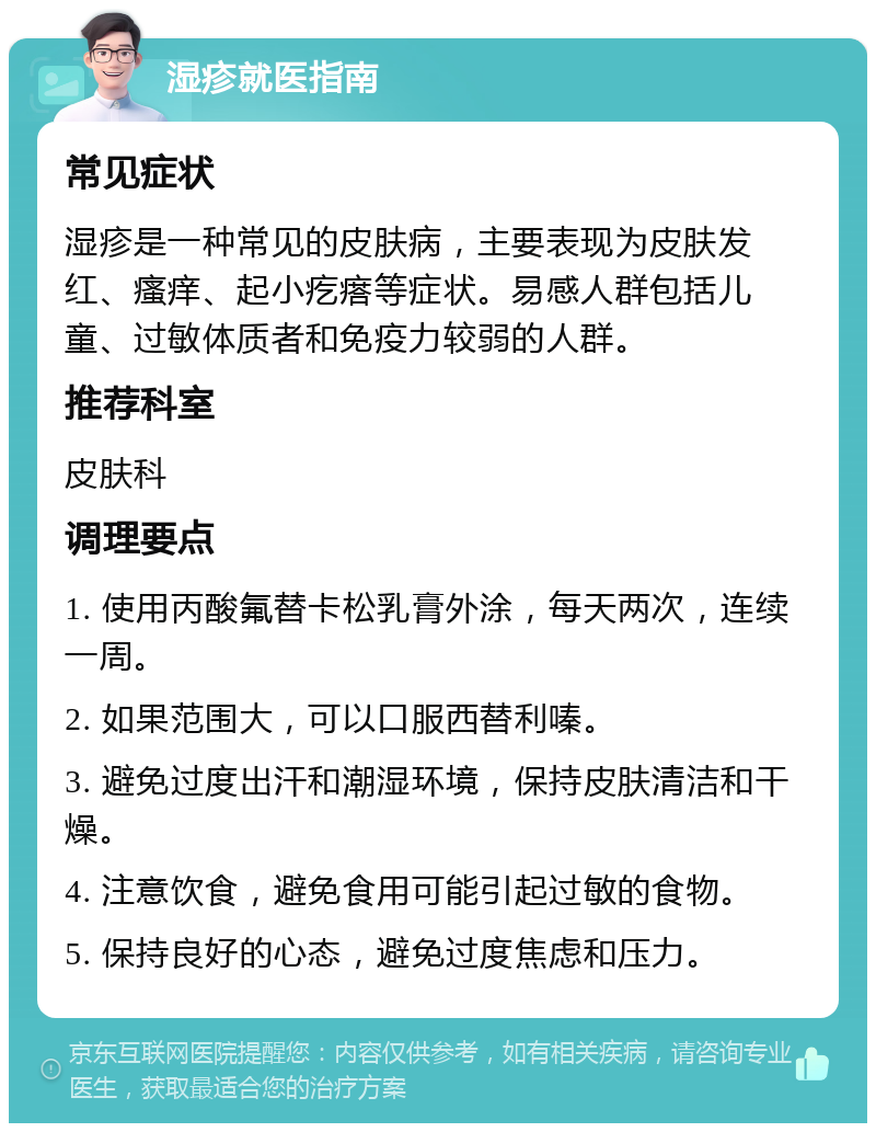 湿疹就医指南 常见症状 湿疹是一种常见的皮肤病，主要表现为皮肤发红、瘙痒、起小疙瘩等症状。易感人群包括儿童、过敏体质者和免疫力较弱的人群。 推荐科室 皮肤科 调理要点 1. 使用丙酸氟替卡松乳膏外涂，每天两次，连续一周。 2. 如果范围大，可以口服西替利嗪。 3. 避免过度出汗和潮湿环境，保持皮肤清洁和干燥。 4. 注意饮食，避免食用可能引起过敏的食物。 5. 保持良好的心态，避免过度焦虑和压力。