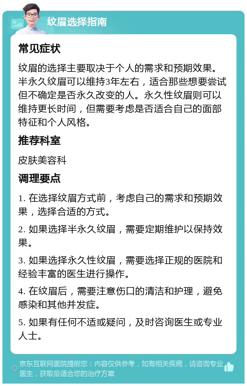 纹眉选择指南 常见症状 纹眉的选择主要取决于个人的需求和预期效果。半永久纹眉可以维持3年左右，适合那些想要尝试但不确定是否永久改变的人。永久性纹眉则可以维持更长时间，但需要考虑是否适合自己的面部特征和个人风格。 推荐科室 皮肤美容科 调理要点 1. 在选择纹眉方式前，考虑自己的需求和预期效果，选择合适的方式。 2. 如果选择半永久纹眉，需要定期维护以保持效果。 3. 如果选择永久性纹眉，需要选择正规的医院和经验丰富的医生进行操作。 4. 在纹眉后，需要注意伤口的清洁和护理，避免感染和其他并发症。 5. 如果有任何不适或疑问，及时咨询医生或专业人士。