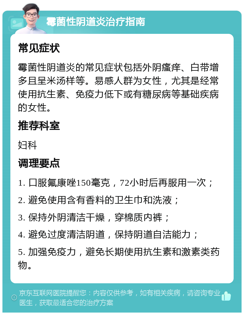 霉菌性阴道炎治疗指南 常见症状 霉菌性阴道炎的常见症状包括外阴瘙痒、白带增多且呈米汤样等。易感人群为女性，尤其是经常使用抗生素、免疫力低下或有糖尿病等基础疾病的女性。 推荐科室 妇科 调理要点 1. 口服氟康唑150毫克，72小时后再服用一次； 2. 避免使用含有香料的卫生巾和洗液； 3. 保持外阴清洁干燥，穿棉质内裤； 4. 避免过度清洁阴道，保持阴道自洁能力； 5. 加强免疫力，避免长期使用抗生素和激素类药物。