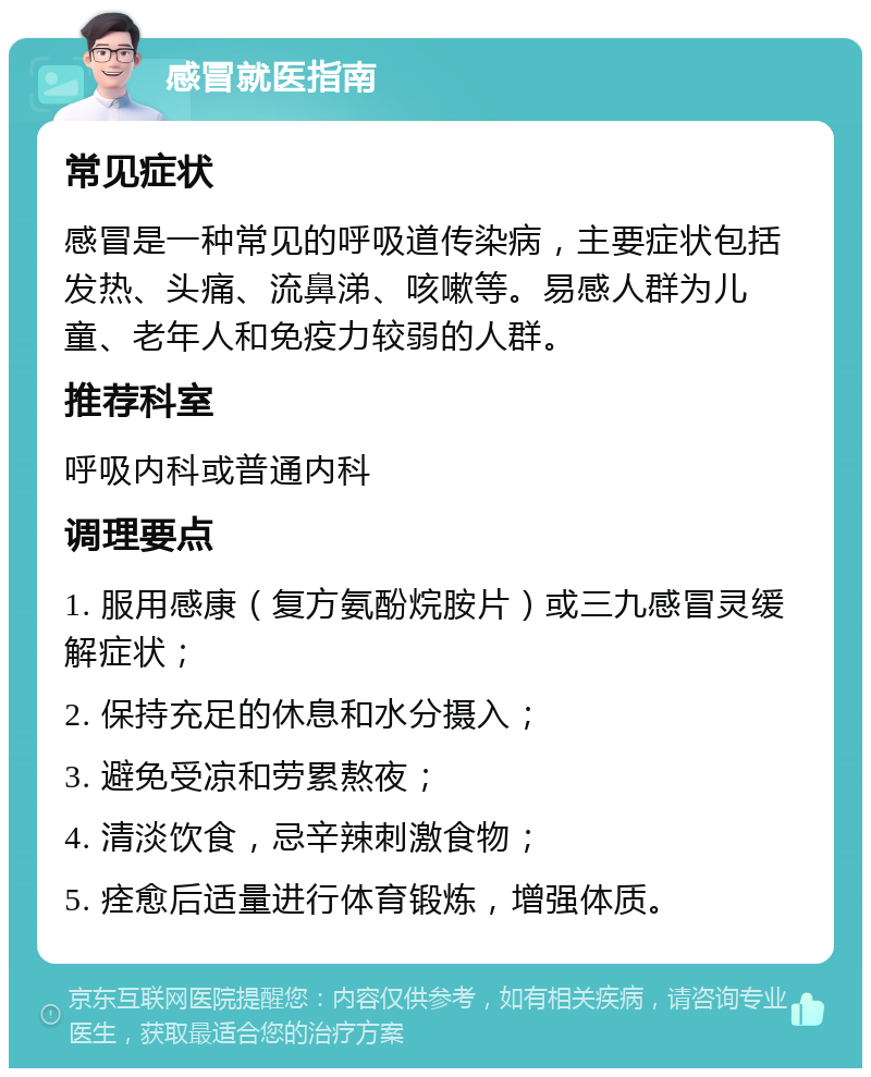 感冒就医指南 常见症状 感冒是一种常见的呼吸道传染病，主要症状包括发热、头痛、流鼻涕、咳嗽等。易感人群为儿童、老年人和免疫力较弱的人群。 推荐科室 呼吸内科或普通内科 调理要点 1. 服用感康（复方氨酚烷胺片）或三九感冒灵缓解症状； 2. 保持充足的休息和水分摄入； 3. 避免受凉和劳累熬夜； 4. 清淡饮食，忌辛辣刺激食物； 5. 痊愈后适量进行体育锻炼，增强体质。