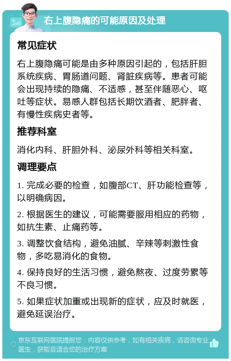 右上腹隐痛的可能原因及处理 常见症状 右上腹隐痛可能是由多种原因引起的，包括肝胆系统疾病、胃肠道问题、肾脏疾病等。患者可能会出现持续的隐痛、不适感，甚至伴随恶心、呕吐等症状。易感人群包括长期饮酒者、肥胖者、有慢性疾病史者等。 推荐科室 消化内科、肝胆外科、泌尿外科等相关科室。 调理要点 1. 完成必要的检查，如腹部CT、肝功能检查等，以明确病因。 2. 根据医生的建议，可能需要服用相应的药物，如抗生素、止痛药等。 3. 调整饮食结构，避免油腻、辛辣等刺激性食物，多吃易消化的食物。 4. 保持良好的生活习惯，避免熬夜、过度劳累等不良习惯。 5. 如果症状加重或出现新的症状，应及时就医，避免延误治疗。