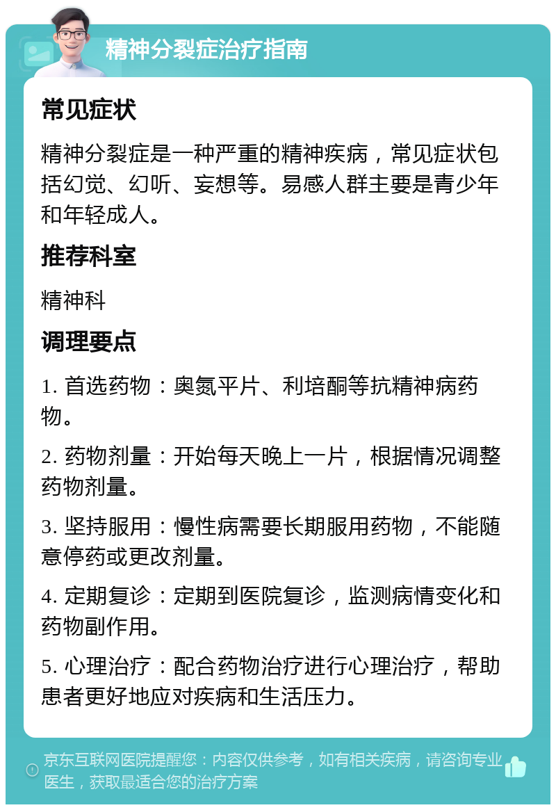 精神分裂症治疗指南 常见症状 精神分裂症是一种严重的精神疾病，常见症状包括幻觉、幻听、妄想等。易感人群主要是青少年和年轻成人。 推荐科室 精神科 调理要点 1. 首选药物：奥氮平片、利培酮等抗精神病药物。 2. 药物剂量：开始每天晚上一片，根据情况调整药物剂量。 3. 坚持服用：慢性病需要长期服用药物，不能随意停药或更改剂量。 4. 定期复诊：定期到医院复诊，监测病情变化和药物副作用。 5. 心理治疗：配合药物治疗进行心理治疗，帮助患者更好地应对疾病和生活压力。