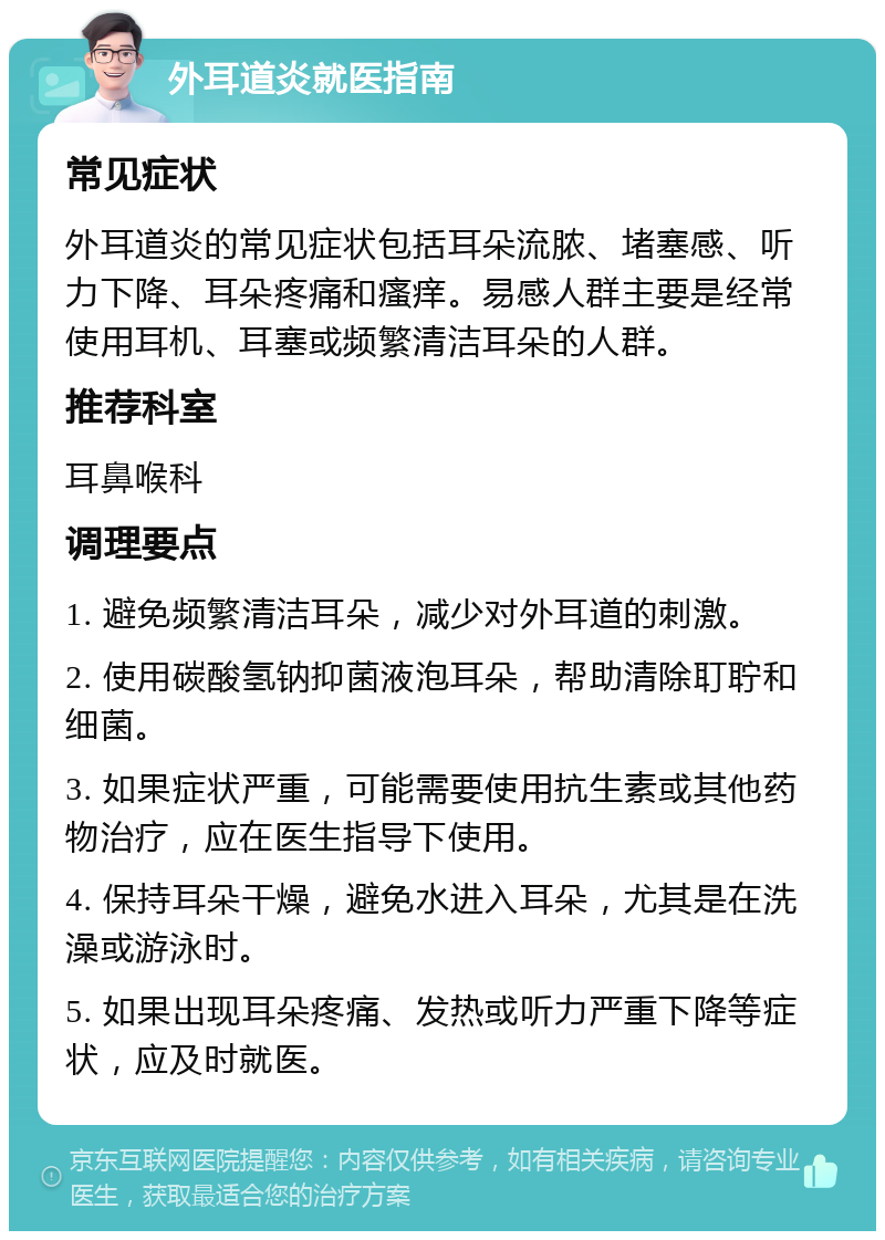 外耳道炎就医指南 常见症状 外耳道炎的常见症状包括耳朵流脓、堵塞感、听力下降、耳朵疼痛和瘙痒。易感人群主要是经常使用耳机、耳塞或频繁清洁耳朵的人群。 推荐科室 耳鼻喉科 调理要点 1. 避免频繁清洁耳朵，减少对外耳道的刺激。 2. 使用碳酸氢钠抑菌液泡耳朵，帮助清除耵聍和细菌。 3. 如果症状严重，可能需要使用抗生素或其他药物治疗，应在医生指导下使用。 4. 保持耳朵干燥，避免水进入耳朵，尤其是在洗澡或游泳时。 5. 如果出现耳朵疼痛、发热或听力严重下降等症状，应及时就医。