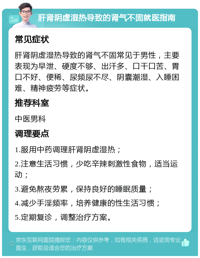 肝肾阴虚湿热导致的肾气不固就医指南 常见症状 肝肾阴虚湿热导致的肾气不固常见于男性，主要表现为早泄、硬度不够、出汗多、口干口苦、胃口不好、便稀、尿频尿不尽、阴囊潮湿、入睡困难、精神疲劳等症状。 推荐科室 中医男科 调理要点 1.服用中药调理肝肾阴虚湿热； 2.注意生活习惯，少吃辛辣刺激性食物，适当运动； 3.避免熬夜劳累，保持良好的睡眠质量； 4.减少手淫频率，培养健康的性生活习惯； 5.定期复诊，调整治疗方案。