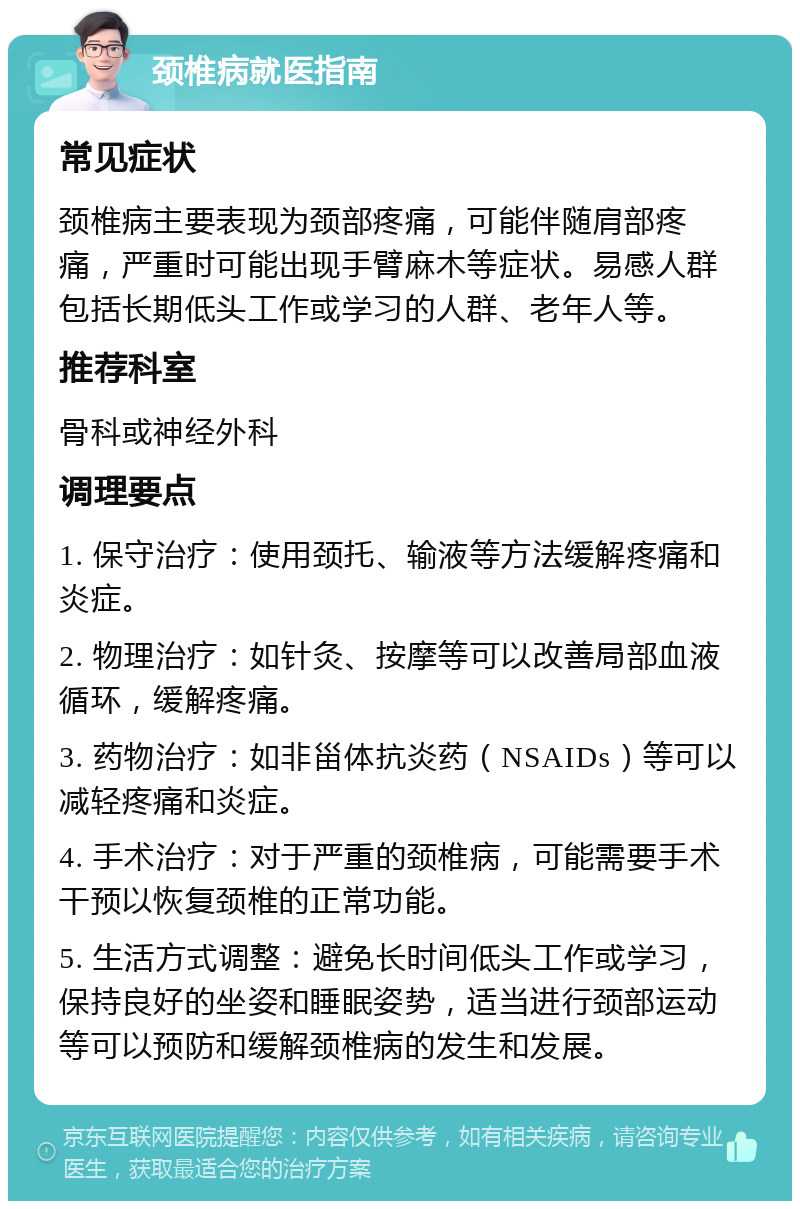 颈椎病就医指南 常见症状 颈椎病主要表现为颈部疼痛，可能伴随肩部疼痛，严重时可能出现手臂麻木等症状。易感人群包括长期低头工作或学习的人群、老年人等。 推荐科室 骨科或神经外科 调理要点 1. 保守治疗：使用颈托、输液等方法缓解疼痛和炎症。 2. 物理治疗：如针灸、按摩等可以改善局部血液循环，缓解疼痛。 3. 药物治疗：如非甾体抗炎药（NSAIDs）等可以减轻疼痛和炎症。 4. 手术治疗：对于严重的颈椎病，可能需要手术干预以恢复颈椎的正常功能。 5. 生活方式调整：避免长时间低头工作或学习，保持良好的坐姿和睡眠姿势，适当进行颈部运动等可以预防和缓解颈椎病的发生和发展。