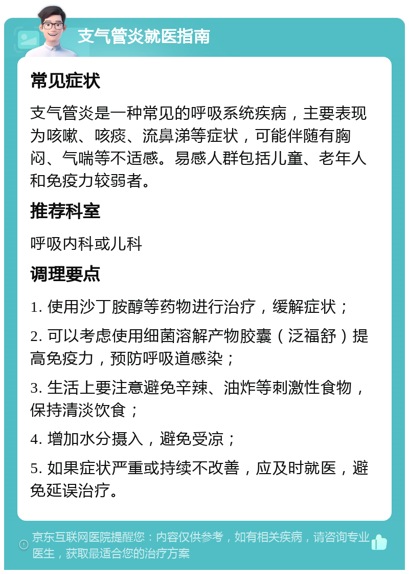 支气管炎就医指南 常见症状 支气管炎是一种常见的呼吸系统疾病，主要表现为咳嗽、咳痰、流鼻涕等症状，可能伴随有胸闷、气喘等不适感。易感人群包括儿童、老年人和免疫力较弱者。 推荐科室 呼吸内科或儿科 调理要点 1. 使用沙丁胺醇等药物进行治疗，缓解症状； 2. 可以考虑使用细菌溶解产物胶囊（泛福舒）提高免疫力，预防呼吸道感染； 3. 生活上要注意避免辛辣、油炸等刺激性食物，保持清淡饮食； 4. 增加水分摄入，避免受凉； 5. 如果症状严重或持续不改善，应及时就医，避免延误治疗。