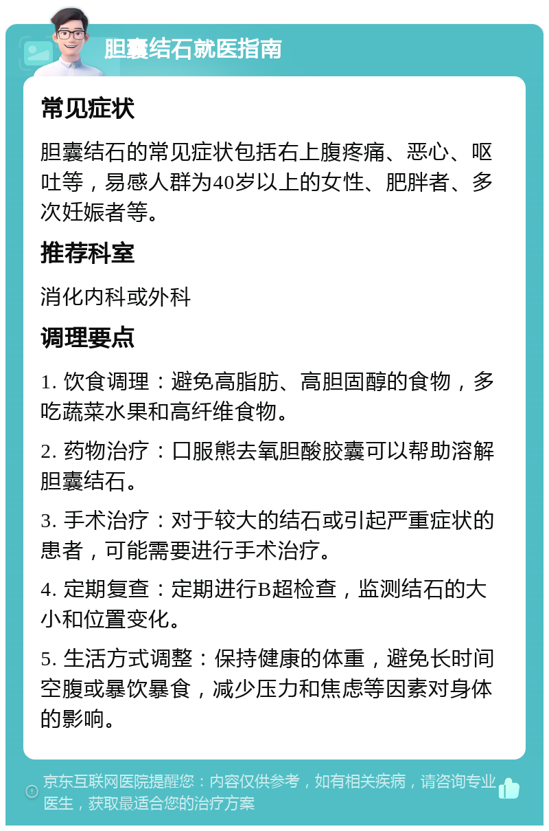 胆囊结石就医指南 常见症状 胆囊结石的常见症状包括右上腹疼痛、恶心、呕吐等，易感人群为40岁以上的女性、肥胖者、多次妊娠者等。 推荐科室 消化内科或外科 调理要点 1. 饮食调理：避免高脂肪、高胆固醇的食物，多吃蔬菜水果和高纤维食物。 2. 药物治疗：口服熊去氧胆酸胶囊可以帮助溶解胆囊结石。 3. 手术治疗：对于较大的结石或引起严重症状的患者，可能需要进行手术治疗。 4. 定期复查：定期进行B超检查，监测结石的大小和位置变化。 5. 生活方式调整：保持健康的体重，避免长时间空腹或暴饮暴食，减少压力和焦虑等因素对身体的影响。