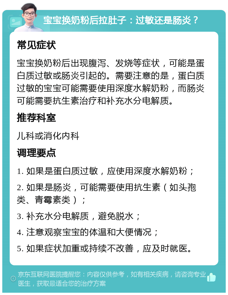 宝宝换奶粉后拉肚子：过敏还是肠炎？ 常见症状 宝宝换奶粉后出现腹泻、发烧等症状，可能是蛋白质过敏或肠炎引起的。需要注意的是，蛋白质过敏的宝宝可能需要使用深度水解奶粉，而肠炎可能需要抗生素治疗和补充水分电解质。 推荐科室 儿科或消化内科 调理要点 1. 如果是蛋白质过敏，应使用深度水解奶粉； 2. 如果是肠炎，可能需要使用抗生素（如头孢类、青霉素类）； 3. 补充水分电解质，避免脱水； 4. 注意观察宝宝的体温和大便情况； 5. 如果症状加重或持续不改善，应及时就医。