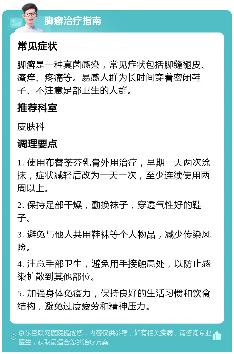 脚癣治疗指南 常见症状 脚癣是一种真菌感染，常见症状包括脚缝褪皮、瘙痒、疼痛等。易感人群为长时间穿着密闭鞋子、不注意足部卫生的人群。 推荐科室 皮肤科 调理要点 1. 使用布替荼芬乳膏外用治疗，早期一天两次涂抹，症状减轻后改为一天一次，至少连续使用两周以上。 2. 保持足部干燥，勤换袜子，穿透气性好的鞋子。 3. 避免与他人共用鞋袜等个人物品，减少传染风险。 4. 注意手部卫生，避免用手接触患处，以防止感染扩散到其他部位。 5. 加强身体免疫力，保持良好的生活习惯和饮食结构，避免过度疲劳和精神压力。