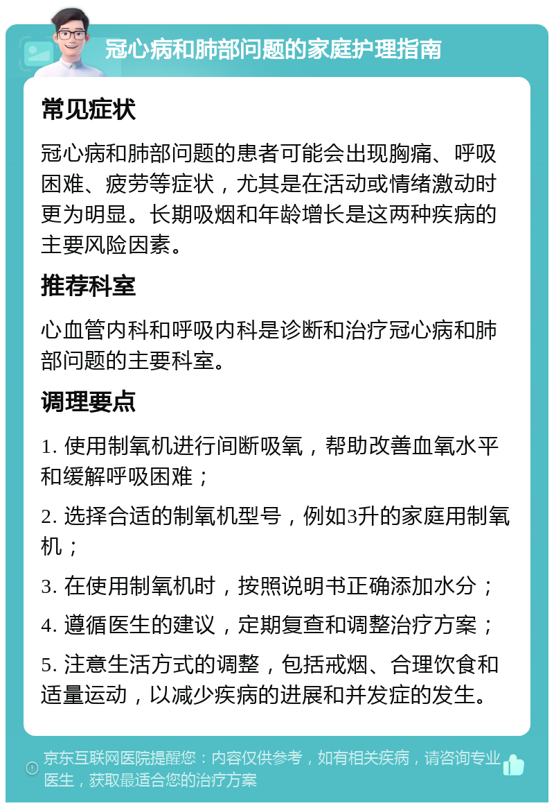 冠心病和肺部问题的家庭护理指南 常见症状 冠心病和肺部问题的患者可能会出现胸痛、呼吸困难、疲劳等症状，尤其是在活动或情绪激动时更为明显。长期吸烟和年龄增长是这两种疾病的主要风险因素。 推荐科室 心血管内科和呼吸内科是诊断和治疗冠心病和肺部问题的主要科室。 调理要点 1. 使用制氧机进行间断吸氧，帮助改善血氧水平和缓解呼吸困难； 2. 选择合适的制氧机型号，例如3升的家庭用制氧机； 3. 在使用制氧机时，按照说明书正确添加水分； 4. 遵循医生的建议，定期复查和调整治疗方案； 5. 注意生活方式的调整，包括戒烟、合理饮食和适量运动，以减少疾病的进展和并发症的发生。