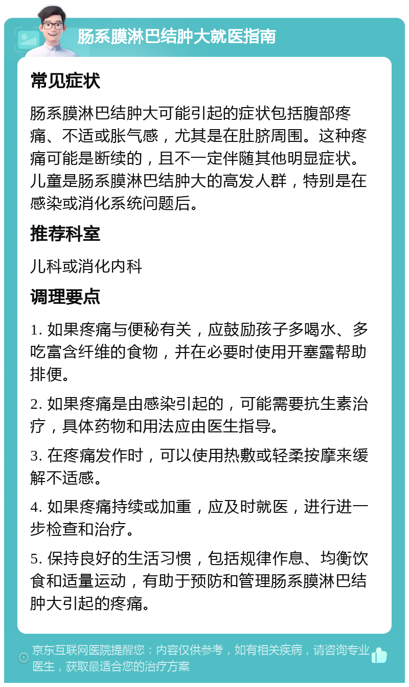 肠系膜淋巴结肿大就医指南 常见症状 肠系膜淋巴结肿大可能引起的症状包括腹部疼痛、不适或胀气感，尤其是在肚脐周围。这种疼痛可能是断续的，且不一定伴随其他明显症状。儿童是肠系膜淋巴结肿大的高发人群，特别是在感染或消化系统问题后。 推荐科室 儿科或消化内科 调理要点 1. 如果疼痛与便秘有关，应鼓励孩子多喝水、多吃富含纤维的食物，并在必要时使用开塞露帮助排便。 2. 如果疼痛是由感染引起的，可能需要抗生素治疗，具体药物和用法应由医生指导。 3. 在疼痛发作时，可以使用热敷或轻柔按摩来缓解不适感。 4. 如果疼痛持续或加重，应及时就医，进行进一步检查和治疗。 5. 保持良好的生活习惯，包括规律作息、均衡饮食和适量运动，有助于预防和管理肠系膜淋巴结肿大引起的疼痛。