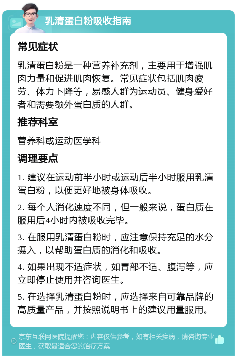 乳清蛋白粉吸收指南 常见症状 乳清蛋白粉是一种营养补充剂，主要用于增强肌肉力量和促进肌肉恢复。常见症状包括肌肉疲劳、体力下降等，易感人群为运动员、健身爱好者和需要额外蛋白质的人群。 推荐科室 营养科或运动医学科 调理要点 1. 建议在运动前半小时或运动后半小时服用乳清蛋白粉，以便更好地被身体吸收。 2. 每个人消化速度不同，但一般来说，蛋白质在服用后4小时内被吸收完毕。 3. 在服用乳清蛋白粉时，应注意保持充足的水分摄入，以帮助蛋白质的消化和吸收。 4. 如果出现不适症状，如胃部不适、腹泻等，应立即停止使用并咨询医生。 5. 在选择乳清蛋白粉时，应选择来自可靠品牌的高质量产品，并按照说明书上的建议用量服用。