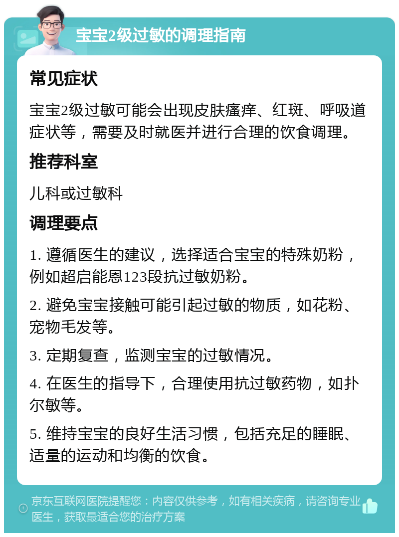 宝宝2级过敏的调理指南 常见症状 宝宝2级过敏可能会出现皮肤瘙痒、红斑、呼吸道症状等，需要及时就医并进行合理的饮食调理。 推荐科室 儿科或过敏科 调理要点 1. 遵循医生的建议，选择适合宝宝的特殊奶粉，例如超启能恩123段抗过敏奶粉。 2. 避免宝宝接触可能引起过敏的物质，如花粉、宠物毛发等。 3. 定期复查，监测宝宝的过敏情况。 4. 在医生的指导下，合理使用抗过敏药物，如扑尔敏等。 5. 维持宝宝的良好生活习惯，包括充足的睡眠、适量的运动和均衡的饮食。