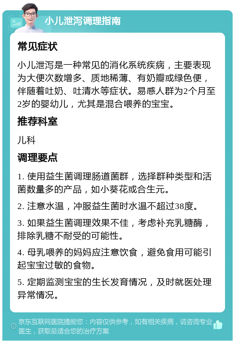 小儿泄泻调理指南 常见症状 小儿泄泻是一种常见的消化系统疾病，主要表现为大便次数增多、质地稀薄、有奶瓣或绿色便，伴随着吐奶、吐清水等症状。易感人群为2个月至2岁的婴幼儿，尤其是混合喂养的宝宝。 推荐科室 儿科 调理要点 1. 使用益生菌调理肠道菌群，选择群种类型和活菌数量多的产品，如小葵花或合生元。 2. 注意水温，冲服益生菌时水温不超过38度。 3. 如果益生菌调理效果不佳，考虑补充乳糖酶，排除乳糖不耐受的可能性。 4. 母乳喂养的妈妈应注意饮食，避免食用可能引起宝宝过敏的食物。 5. 定期监测宝宝的生长发育情况，及时就医处理异常情况。