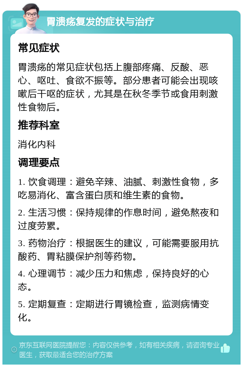 胃溃疡复发的症状与治疗 常见症状 胃溃疡的常见症状包括上腹部疼痛、反酸、恶心、呕吐、食欲不振等。部分患者可能会出现咳嗽后干呕的症状，尤其是在秋冬季节或食用刺激性食物后。 推荐科室 消化内科 调理要点 1. 饮食调理：避免辛辣、油腻、刺激性食物，多吃易消化、富含蛋白质和维生素的食物。 2. 生活习惯：保持规律的作息时间，避免熬夜和过度劳累。 3. 药物治疗：根据医生的建议，可能需要服用抗酸药、胃粘膜保护剂等药物。 4. 心理调节：减少压力和焦虑，保持良好的心态。 5. 定期复查：定期进行胃镜检查，监测病情变化。