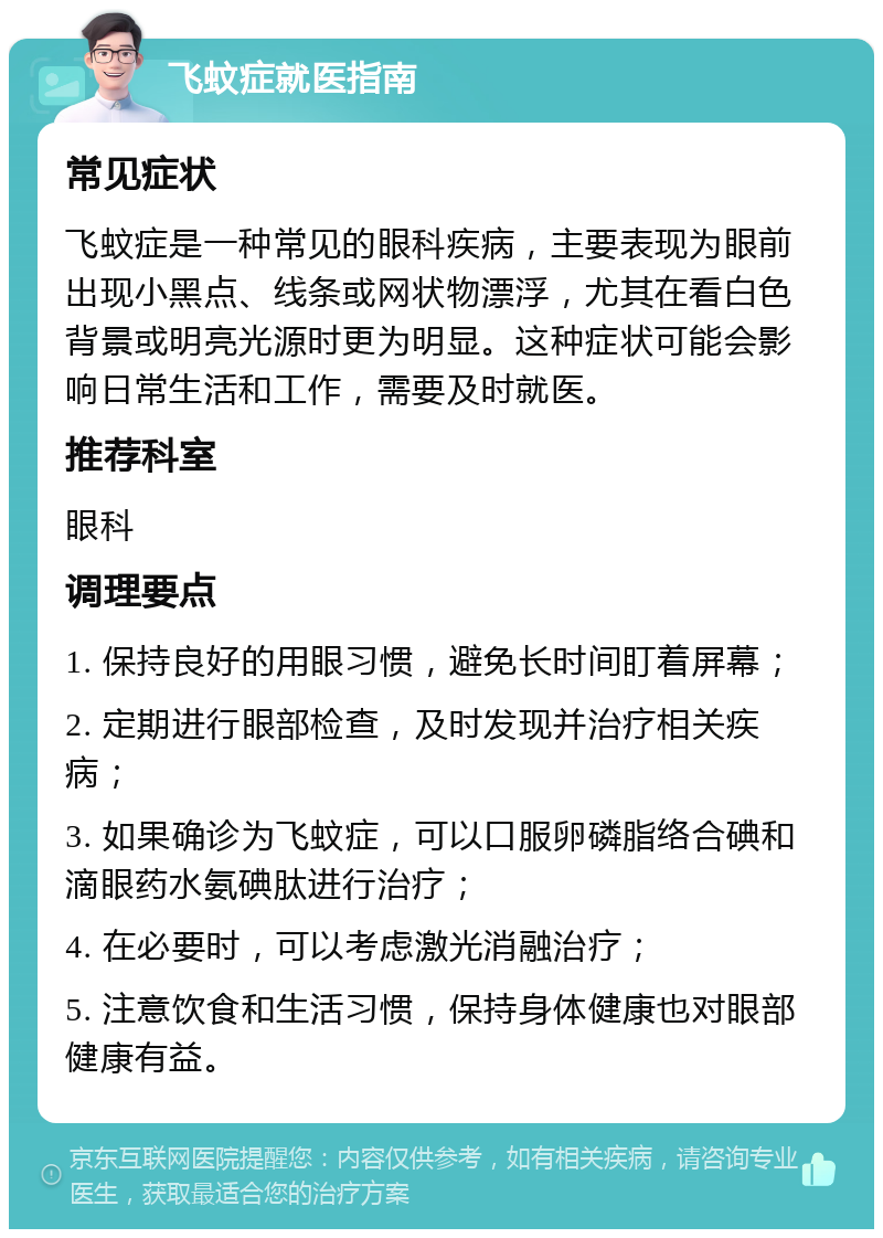 飞蚊症就医指南 常见症状 飞蚊症是一种常见的眼科疾病，主要表现为眼前出现小黑点、线条或网状物漂浮，尤其在看白色背景或明亮光源时更为明显。这种症状可能会影响日常生活和工作，需要及时就医。 推荐科室 眼科 调理要点 1. 保持良好的用眼习惯，避免长时间盯着屏幕； 2. 定期进行眼部检查，及时发现并治疗相关疾病； 3. 如果确诊为飞蚊症，可以口服卵磷脂络合碘和滴眼药水氨碘肽进行治疗； 4. 在必要时，可以考虑激光消融治疗； 5. 注意饮食和生活习惯，保持身体健康也对眼部健康有益。