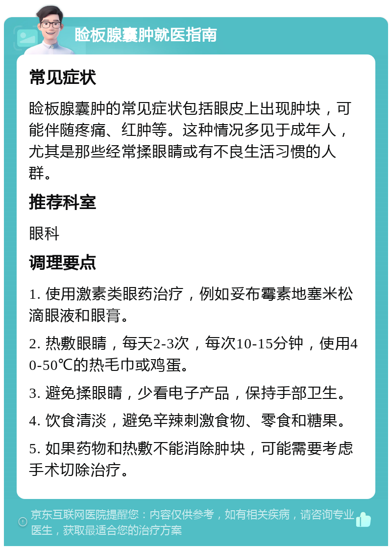 睑板腺囊肿就医指南 常见症状 睑板腺囊肿的常见症状包括眼皮上出现肿块，可能伴随疼痛、红肿等。这种情况多见于成年人，尤其是那些经常揉眼睛或有不良生活习惯的人群。 推荐科室 眼科 调理要点 1. 使用激素类眼药治疗，例如妥布霉素地塞米松滴眼液和眼膏。 2. 热敷眼睛，每天2-3次，每次10-15分钟，使用40-50℃的热毛巾或鸡蛋。 3. 避免揉眼睛，少看电子产品，保持手部卫生。 4. 饮食清淡，避免辛辣刺激食物、零食和糖果。 5. 如果药物和热敷不能消除肿块，可能需要考虑手术切除治疗。