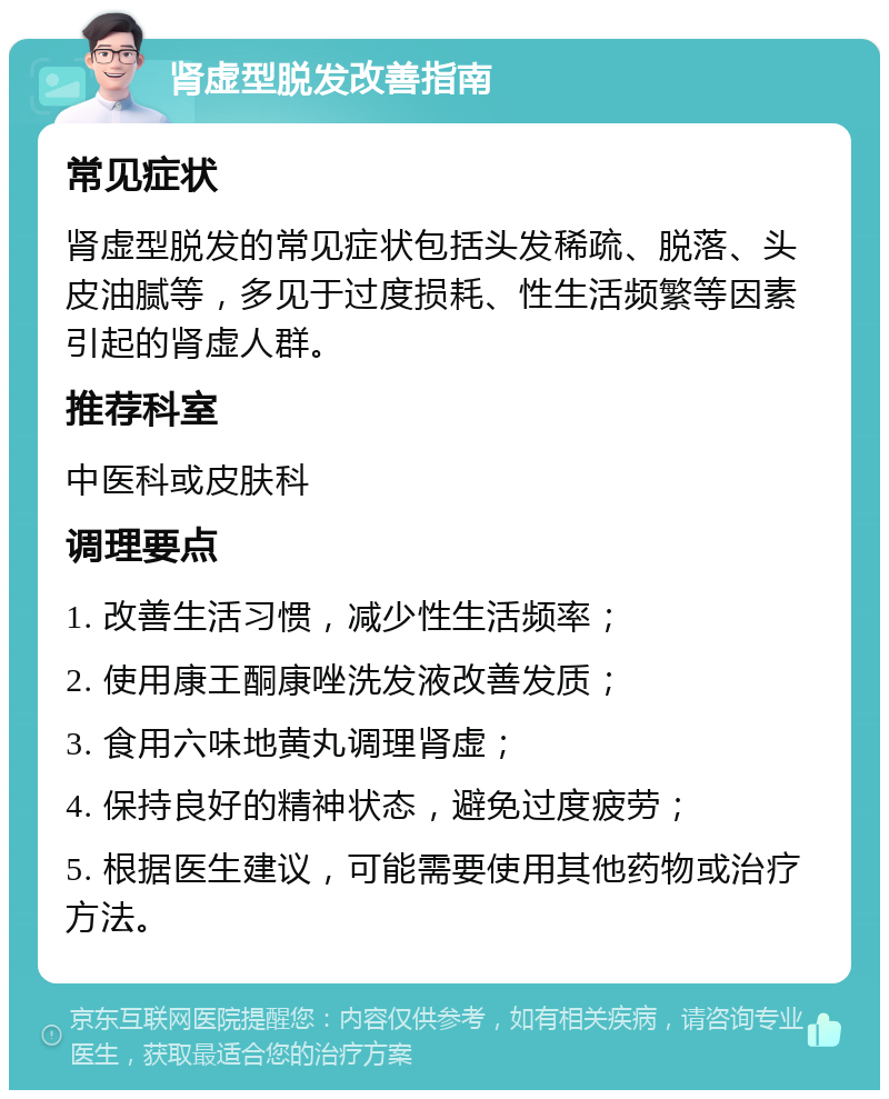 肾虚型脱发改善指南 常见症状 肾虚型脱发的常见症状包括头发稀疏、脱落、头皮油腻等，多见于过度损耗、性生活频繁等因素引起的肾虚人群。 推荐科室 中医科或皮肤科 调理要点 1. 改善生活习惯，减少性生活频率； 2. 使用康王酮康唑洗发液改善发质； 3. 食用六味地黄丸调理肾虚； 4. 保持良好的精神状态，避免过度疲劳； 5. 根据医生建议，可能需要使用其他药物或治疗方法。