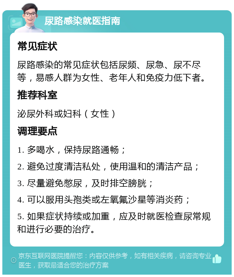 尿路感染就医指南 常见症状 尿路感染的常见症状包括尿频、尿急、尿不尽等，易感人群为女性、老年人和免疫力低下者。 推荐科室 泌尿外科或妇科（女性） 调理要点 1. 多喝水，保持尿路通畅； 2. 避免过度清洁私处，使用温和的清洁产品； 3. 尽量避免憋尿，及时排空膀胱； 4. 可以服用头孢类或左氧氟沙星等消炎药； 5. 如果症状持续或加重，应及时就医检查尿常规和进行必要的治疗。