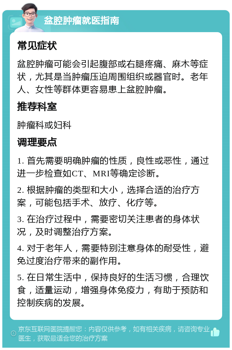 盆腔肿瘤就医指南 常见症状 盆腔肿瘤可能会引起腹部或右腿疼痛、麻木等症状，尤其是当肿瘤压迫周围组织或器官时。老年人、女性等群体更容易患上盆腔肿瘤。 推荐科室 肿瘤科或妇科 调理要点 1. 首先需要明确肿瘤的性质，良性或恶性，通过进一步检查如CT、MRI等确定诊断。 2. 根据肿瘤的类型和大小，选择合适的治疗方案，可能包括手术、放疗、化疗等。 3. 在治疗过程中，需要密切关注患者的身体状况，及时调整治疗方案。 4. 对于老年人，需要特别注意身体的耐受性，避免过度治疗带来的副作用。 5. 在日常生活中，保持良好的生活习惯，合理饮食，适量运动，增强身体免疫力，有助于预防和控制疾病的发展。