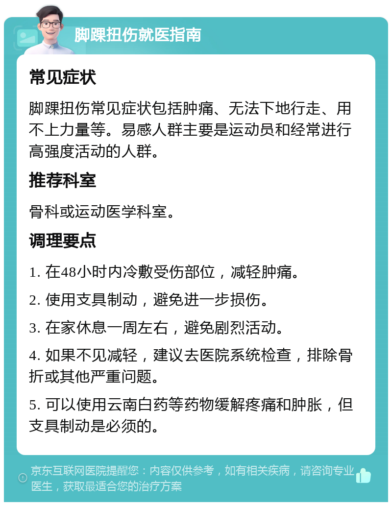 脚踝扭伤就医指南 常见症状 脚踝扭伤常见症状包括肿痛、无法下地行走、用不上力量等。易感人群主要是运动员和经常进行高强度活动的人群。 推荐科室 骨科或运动医学科室。 调理要点 1. 在48小时内冷敷受伤部位，减轻肿痛。 2. 使用支具制动，避免进一步损伤。 3. 在家休息一周左右，避免剧烈活动。 4. 如果不见减轻，建议去医院系统检查，排除骨折或其他严重问题。 5. 可以使用云南白药等药物缓解疼痛和肿胀，但支具制动是必须的。